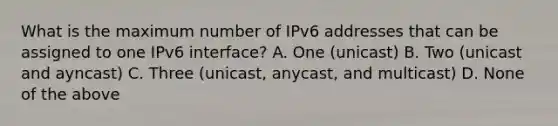 What is the maximum number of IPv6 addresses that can be assigned to one IPv6 interface? A. One (unicast) B. Two (unicast and ayncast) C. Three (unicast, anycast, and multicast) D. None of the above