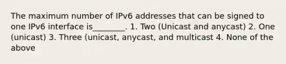 The maximum number of IPv6 addresses that can be signed to one IPv6 interface is________. 1. Two (Unicast and anycast) 2. One (unicast) 3. Three (unicast, anycast, and multicast 4. None of the above