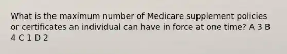 What is the maximum number of Medicare supplement policies or certificates an individual can have in force at one time? A 3 B 4 C 1 D 2