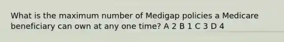 What is the maximum number of Medigap policies a Medicare beneficiary can own at any one time? A 2 B 1 C 3 D 4