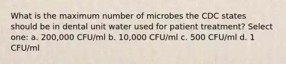 What is the maximum number of microbes the CDC states should be in dental unit water used for patient treatment? Select one: a. 200,000 CFU/ml b. 10,000 CFU/ml c. 500 CFU/ml d. 1 CFU/ml