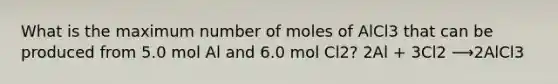 What is the maximum number of moles of AlCl3 that can be produced from 5.0 mol Al and 6.0 mol Cl2? 2Al + 3Cl2 ⟶2AlCl3