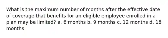 What is the maximum number of months after the effective date of coverage that benefits for an eligible employee enrolled in a plan may be limited? a. 6 months b. 9 months c. 12 months d. 18 months