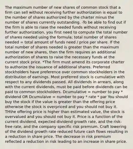 The maximum number of new shares of common stock that a firm can sell without receiving further authorization is equal to the number of shares authorized by the charter minus the number of shares currently outstanding. -To be able to find out if the firm is able to riase the needed funds without receiving further authorization, you first need to compute the total number of shares needed using the formula; total number of shares needed = total amount of funds need / price per share. If the total number of shares needed is greater than the maximum number of new shares, then the firm requires an additional authorization of shares to raise the necessary funds at the current stock price. *The firm must amend its corporate charter to authorize the issuance of additional shares. Preferred stockholders have preference over common stockholders in the distribution of earnings. Most preferred stock is cumulative with respect to any dividends passed. All dividends in arrears, along with the current dividends, must be paid before dividends can be paid to common stockholders. Dcumulative = number to pay * dividend OR Dcumulaive = number to pay * rate * par You should buy the stock if the value is greater than the offering price otherwise the stock is overpriced and you should not buy it. THhe offering price is higher than estimated value, the stock is overvalued and you should not buy it. Price is a function of the current dividend, expected dividend growth rate, and the risk-free rate, and the company specific risk premium. Craft lowering of the dividend growth rate reduced future cash flows resulting in a reduction in share price. The decrease in risk premium reflected a reduction in risk leading to an increase in share price.