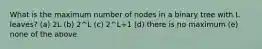 What is the maximum number of nodes in a binary tree with L leaves? (a) 2L (b) 2^L (c) 2^L+1 (d) there is no maximum (e) none of the above