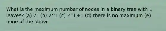 What is the maximum number of nodes in a binary tree with L leaves? (a) 2L (b) 2^L (c) 2^L+1 (d) there is no maximum (e) none of the above