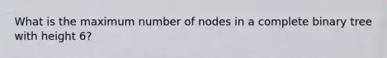 What is the maximum number of nodes in a complete binary tree with height 6?