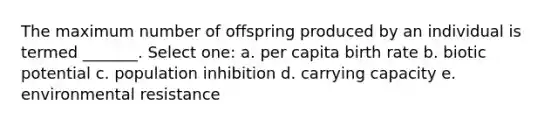 The maximum number of offspring produced by an individual is termed _______. Select one: a. per capita birth rate b. biotic potential c. population inhibition d. carrying capacity e. environmental resistance