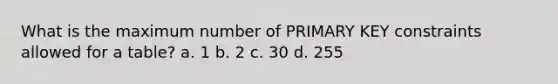 What is the maximum number of PRIMARY KEY constraints allowed for a table? a. 1 b. 2 c. 30 d. 255