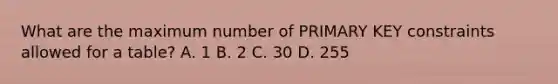 What are the maximum number of PRIMARY KEY constraints allowed for a table? A. 1 B. 2 C. 30 D. 255