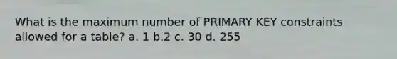 What is the maximum number of PRIMARY KEY constraints allowed for a table? a. 1 b.2 c. 30 d. 255