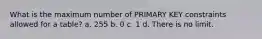 What is the maximum number of PRIMARY KEY constraints allowed for a table? a. 255 b. 0 c. 1 d. There is no limit.