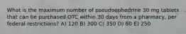 What is the maximum number of pseudoephedrine 30 mg tablets that can be purchased OTC within 30 days from a pharmacy, per federal restrictions? A) 120 B) 300 C) 350 D) 60 E) 250