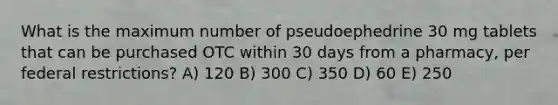 What is the maximum number of pseudoephedrine 30 mg tablets that can be purchased OTC within 30 days from a pharmacy, per federal restrictions? A) 120 B) 300 C) 350 D) 60 E) 250