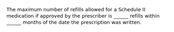 The maximum number of refills allowed for a Schedule II medication if approved by the prescriber is ______ refills within ______ months of the date the prescription was written.