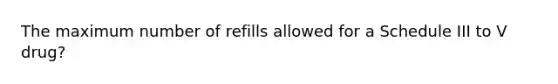 The maximum number of refills allowed for a Schedule III to V drug?