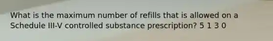 What is the maximum number of refills that is allowed on a Schedule III-V controlled substance prescription? 5 1 3 0