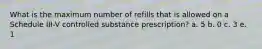 What is the maximum number of refills that is allowed on a Schedule III-V controlled substance prescription? a. 5 b. 0 c. 3 e. 1