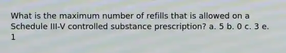 What is the maximum number of refills that is allowed on a Schedule III-V controlled substance prescription? a. 5 b. 0 c. 3 e. 1