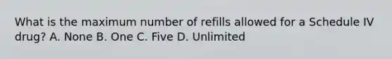 What is the maximum number of refills allowed for a Schedule IV drug? A. None B. One C. Five D. Unlimited