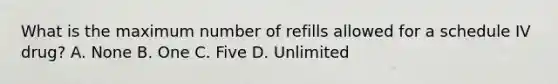 What is the maximum number of refills allowed for a schedule IV drug? A. None B. One C. Five D. Unlimited