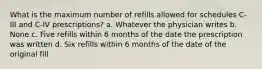 What is the maximum number of refills allowed for schedules C-III and C-IV prescriptions? a. Whatever the physician writes b. None c. Five refills within 6 months of the date the prescription was written d. Six refills within 6 months of the date of the original fill