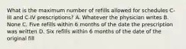 What is the maximum number of refills allowed for schedules C-III and C-IV prescriptions? A. Whatever the physician writes B. None C. Five refills within 6 months of the date the prescription was written D. Six refills within 6 months of the date of the original fill