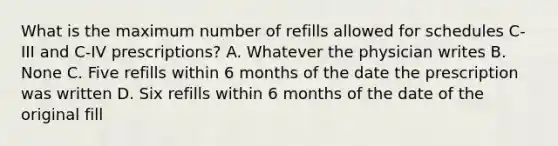 What is the maximum number of refills allowed for schedules C-III and C-IV prescriptions? A. Whatever the physician writes B. None C. Five refills within 6 months of the date the prescription was written D. Six refills within 6 months of the date of the original fill