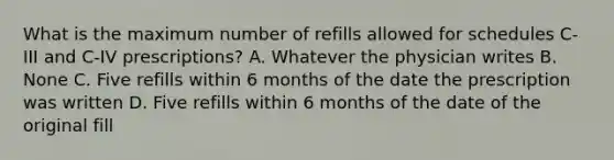 What is the maximum number of refills allowed for schedules C-III and C-IV prescriptions? A. Whatever the physician writes B. None C. Five refills within 6 months of the date the prescription was written D. Five refills within 6 months of the date of the original fill