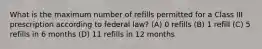 What is the maximum number of refills permitted for a Class III prescription according to federal law? (A) 0 refills (B) 1 refill (C) 5 refills in 6 months (D) 11 refills in 12 months