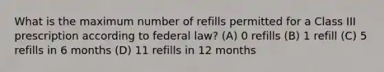 What is the maximum number of refills permitted for a Class III prescription according to federal law? (A) 0 refills (B) 1 refill (C) 5 refills in 6 months (D) 11 refills in 12 months