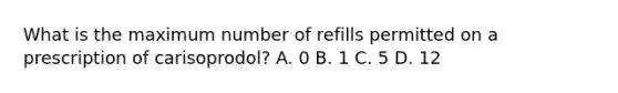 What is the maximum number of refills permitted on a prescription of carisoprodol? A. 0 B. 1 C. 5 D. 12