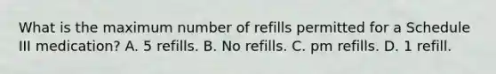 What is the maximum number of refills permitted for a Schedule III medication? A. 5 refills. B. No refills. C. pm refills. D. 1 refill.