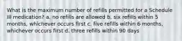 What is the maximum number of refills permitted for a Schedule III medication? a. no refills are allowed b. six refills within 5 months, whichever occurs first c. five refills within 6 months, whichever occurs first d. three refills within 90 days