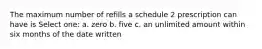 The maximum number of refills a schedule 2 prescription can have is Select one: a. zero b. five c. an unlimited amount within six months of the date written