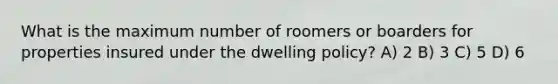 What is the maximum number of roomers or boarders for properties insured under the dwelling policy? A) 2 B) 3 C) 5 D) 6