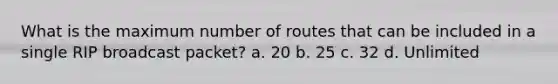 What is the maximum number of routes that can be included in a single RIP broadcast packet? a. 20 b. 25 c. 32 d. Unlimited