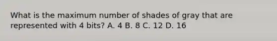 What is the maximum number of shades of gray that are represented with 4 bits? A. 4 B. 8 C. 12 D. 16