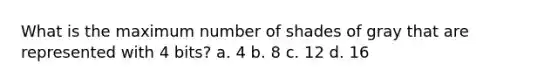 What is the maximum number of shades of gray that are represented with 4 bits? a. 4 b. 8 c. 12 d. 16