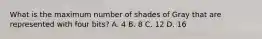 What is the maximum number of shades of Gray that are represented with four bits? A. 4 B. 8 C. 12 D. 16