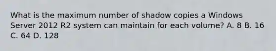 What is the maximum number of shadow copies a Windows Server 2012 R2 system can maintain for each volume? A. 8 B. 16 C. 64 D. 128