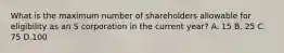 What is the maximum number of shareholders allowable for eligibility as an S corporation in the current year? A. 15 B. 25 C. 75 D.100