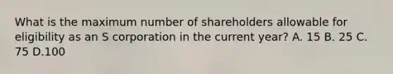 What is the maximum number of shareholders allowable for eligibility as an S corporation in the current year? A. 15 B. 25 C. 75 D.100