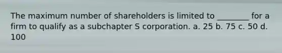 The maximum number of shareholders is limited to ________ for a firm to qualify as a subchapter S corporation. a. 25 b. 75 c. 50 d. 100