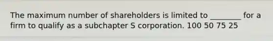 The maximum number of shareholders is limited to ________ for a firm to qualify as a subchapter S corporation. 100 50 75 25