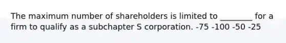 The maximum number of shareholders is limited to ________ for a firm to qualify as a subchapter S corporation. -75 -100 -50 -25