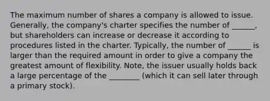 The maximum number of shares a company is allowed to issue. Generally, the company's charter specifies the number of ______, but shareholders can increase or decrease it according to procedures listed in the charter. Typically, the number of ______ is larger than the required amount in order to give a company the greatest amount of flexibility. Note, the issuer usually holds back a large percentage of the ________ (which it can sell later through a primary stock).