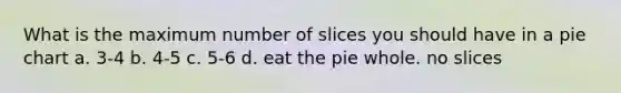 What is the maximum number of slices you should have in a pie chart a. 3-4 b. 4-5 c. 5-6 d. eat the pie whole. no slices