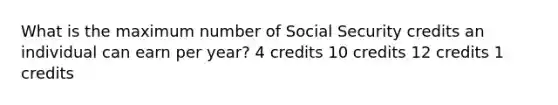 What is the maximum number of Social Security credits an individual can earn per year? 4 credits 10 credits 12 credits 1 credits