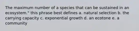 The maximum number of a species that can be sustained in an ecosystem." this phrase best defines a. natural selection b. the carrying capacity c. exponential growth d. an ecotone e. a community